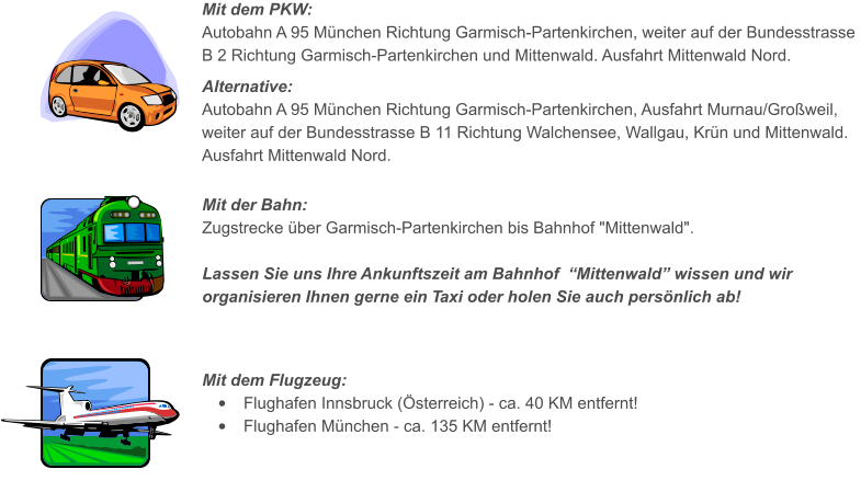 Mit dem PKW: Autobahn A 95 Mnchen Richtung Garmisch-Partenkirchen, weiter auf der Bundesstrasse B 2 Richtung Garmisch-Partenkirchen und Mittenwald. Ausfahrt Mittenwald Nord.  Alternative: Autobahn A 95 Mnchen Richtung Garmisch-Partenkirchen, Ausfahrt Murnau/Groweil, weiter auf der Bundesstrasse B 11 Richtung Walchensee, Wallgau, Krn und Mittenwald. Ausfahrt Mittenwald Nord.    Mit der Bahn: Zugstrecke ber Garmisch-Partenkirchen bis Bahnhof "Mittenwald".  Lassen Sie uns Ihre Ankunftszeit am Bahnhof  Mittenwald wissen und wir organisieren Ihnen gerne ein Taxi oder holen Sie auch persnlich ab!      Mit dem Flugzeug: 	Flughafen Innsbruck (sterreich) - ca. 40 KM entfernt! 	Flughafen Mnchen - ca. 135 KM entfernt!